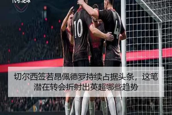 切尔西签若昂佩德罗持续占据头条，这笔潜在转会折射出英超哪些趋势